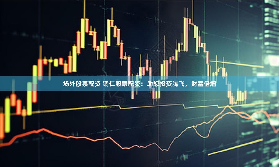 场外股票配资 铜仁股票配资：助您投资腾飞，财富倍增